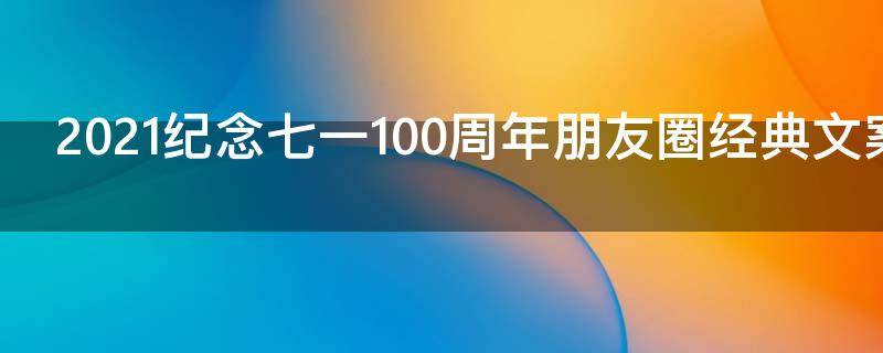 2021纪念七一100周年朋友圈经典文案（七一建党一百周年朋友圈）