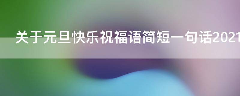 关于元旦快乐祝福语简短一句话2021年（关于元旦快乐祝福语简短一句话2021年）