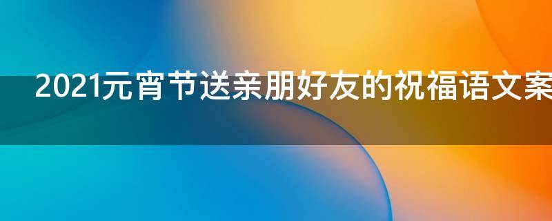 2021元宵节送亲朋好友的祝福语文案（祝亲朋好友元宵节快乐的句子）