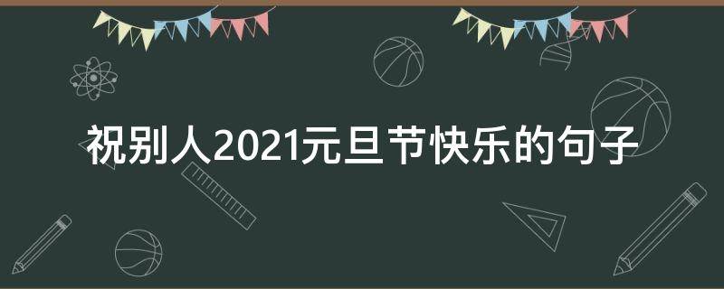 祝别人2021元旦节快乐的句子 祝别人2021元旦节快乐的句子怎么说