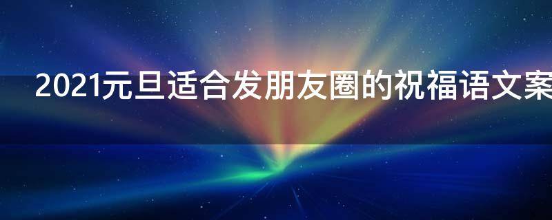 2021元旦适合发朋友圈的祝福语文案 2021年元旦发朋友圈的简短祝福语