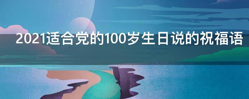 2021适合党的100岁生日说的祝福语（党一百岁生日祝福）