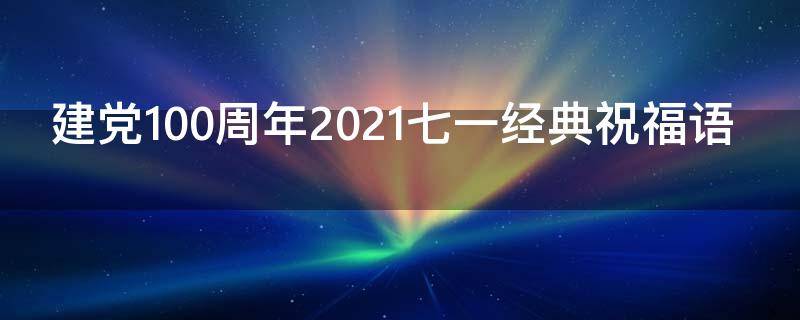 建党100周年2021七一经典祝福语 七一建党100周年的祝福语