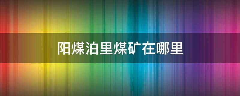 阳煤泊里煤矿在哪里（阳煤泊里矿最新动态2020）