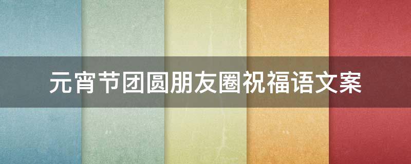 元宵节团圆朋友圈祝福语文案 元宵节团圆朋友圈祝福语文案简短