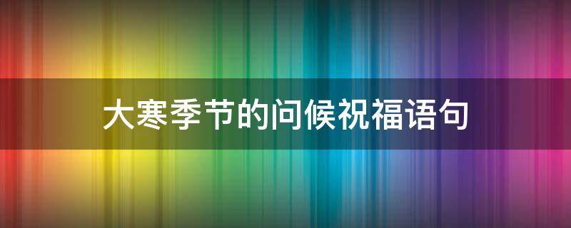 大寒季节的问候祝福语句 大寒时节问候语