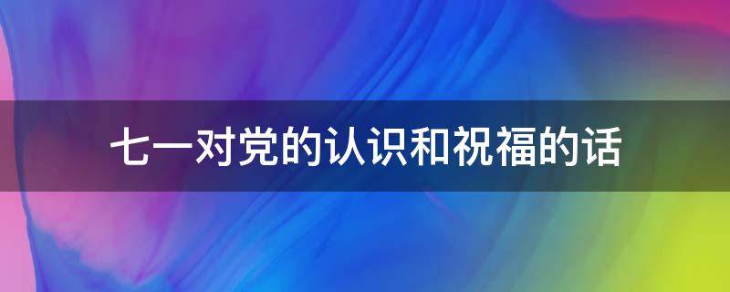 七一对党的认识和祝福的话（七一对党的认识和祝福的话简短）
