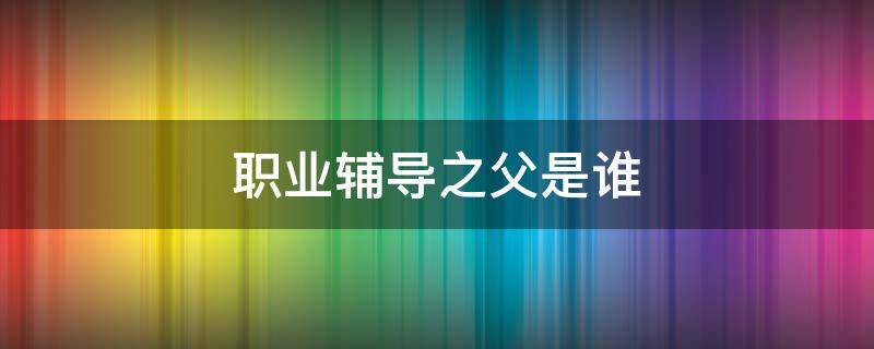 职业辅导之父是谁（被誉为职业辅导之父的人是谁）