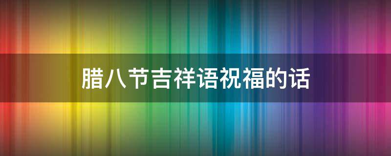 腊八节吉祥语祝福的话 腊八节吉祥语祝福的话怎么说