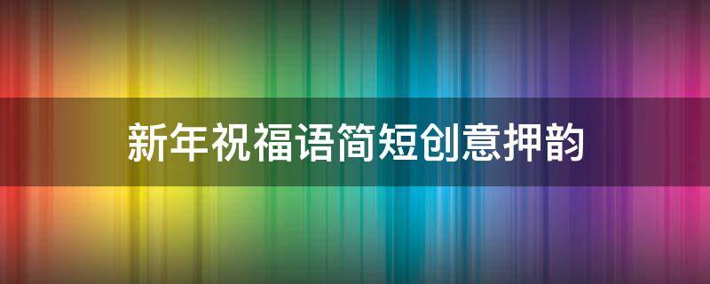 新年祝福语简短创意押韵（新年祝福语简短的 押韵）