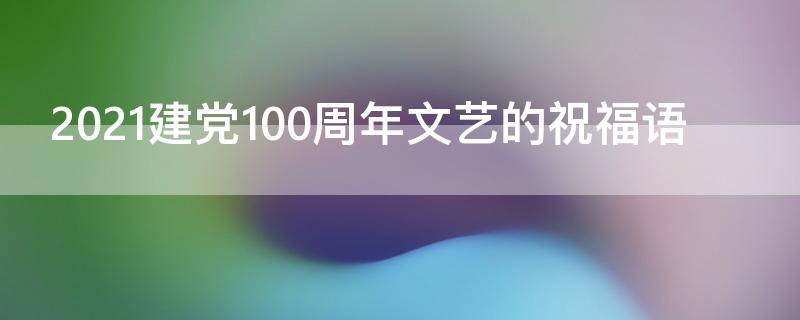 2021建党100周年文艺的祝福语 2021建党100周年祝福语名句