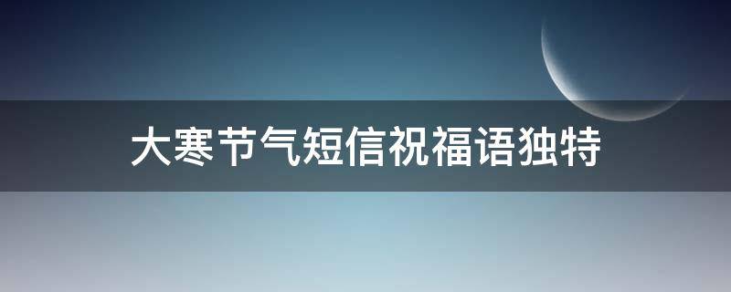 大寒节气短信祝福语独特（大寒节气祝福经典句子）