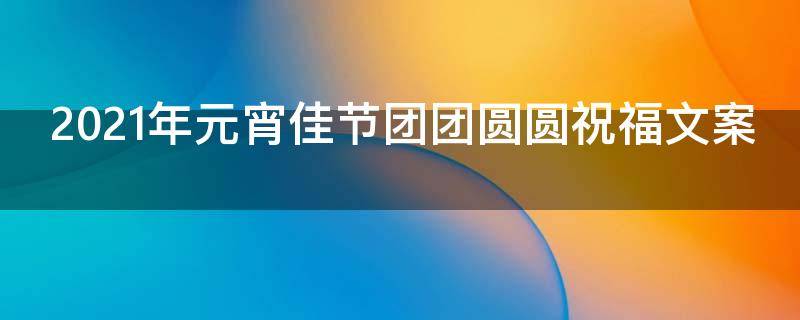 2021年元宵佳节团团圆圆祝福文案（元宵节祝您团团圆圆）