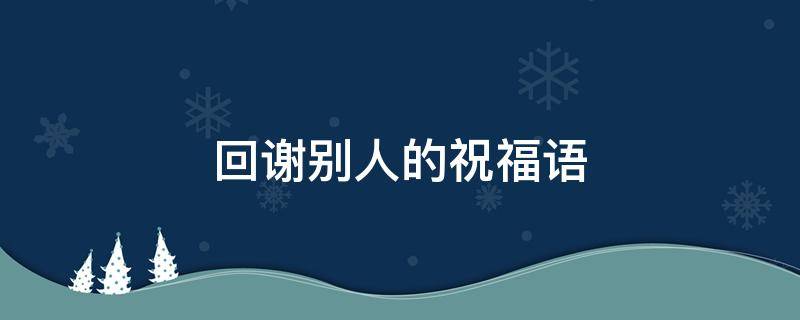 回谢别人的祝福语（回谢别人的祝福语图片大全）