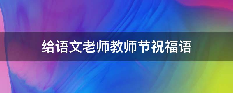给语文老师教师节祝福语（给语文老师教师节祝福语怎么写）