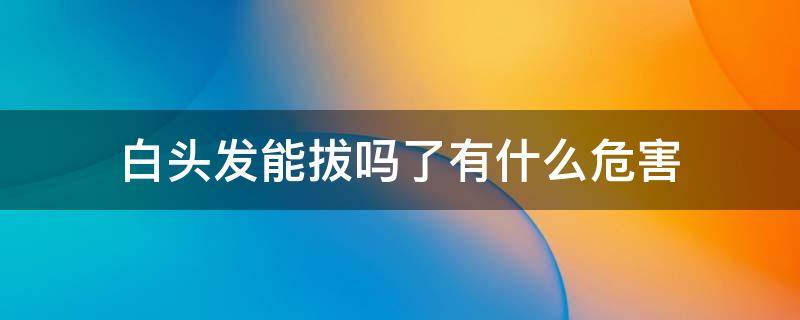 白头发能拔吗了有什么危害 白头发能拔吗? 知乎