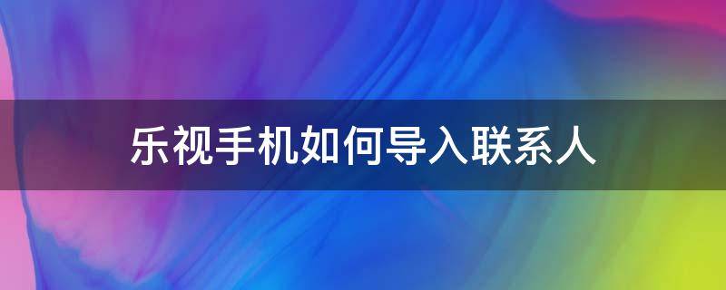 乐视手机如何导入联系人（乐视手机如何导入联系人到新手机）