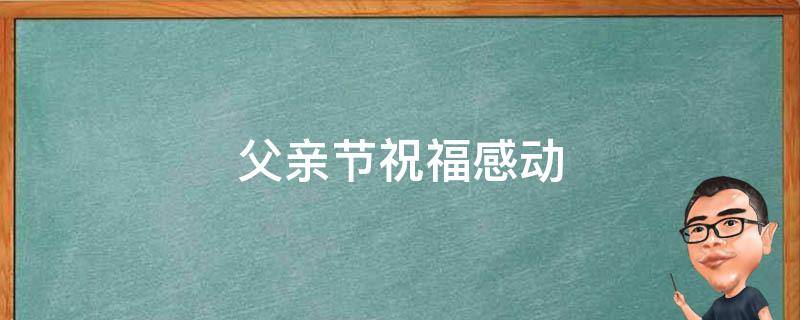 父亲节祝福感动（父亲节祝福感言）