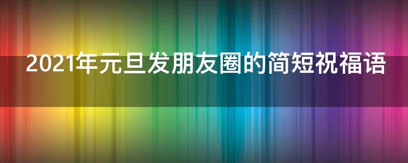 2021年元旦发朋友圈的简短祝福语（2021年元旦发朋友圈的简短祝福语怎么写）