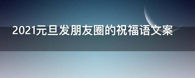 2021元旦发朋友圈的祝福语文案 2021元旦发朋友圈的祝福语文案怎么写