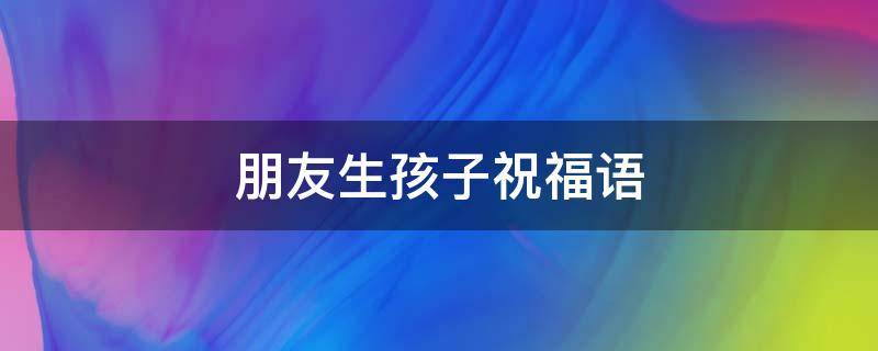 朋友生孩子祝福语（朋友生孩子祝福语红包）