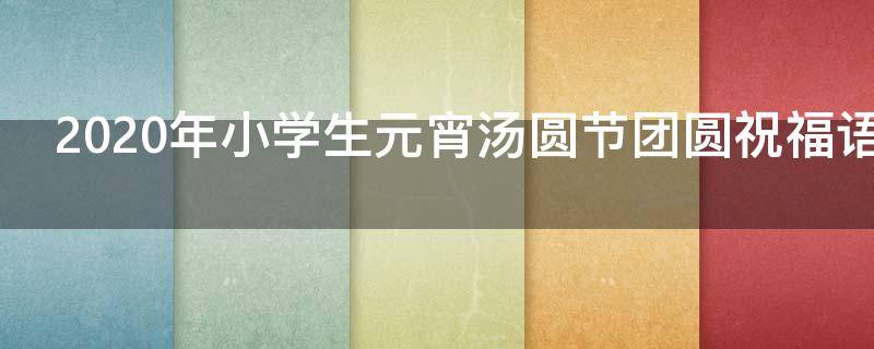 2021年小学生元宵汤圆节团圆祝福语集锦