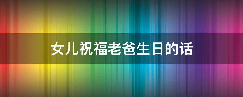 女儿祝福老爸生日的话（女儿祝福老爸生日的话,用数字怎么表达）