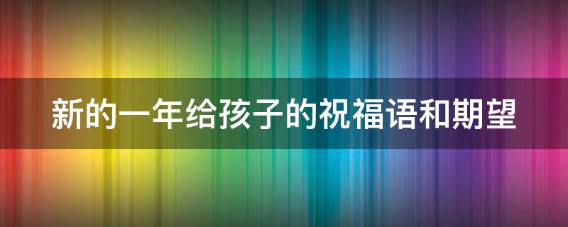 新的一年给孩子的祝福语和期望（新的一年给孩子的祝福语和期望幼儿园）