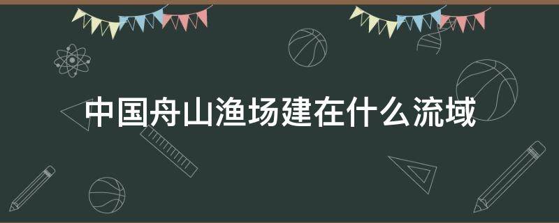 中国舟山渔场建在什么流域（中国舟山渔场建在什么流域的海域）