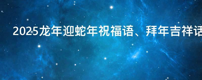 2025龙年迎蛇年祝福语、拜年吉祥话 蛇年有哪些祝福语