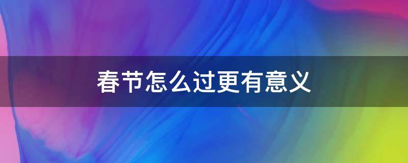 春节怎么过更有意义（春节怎样过更有意义）