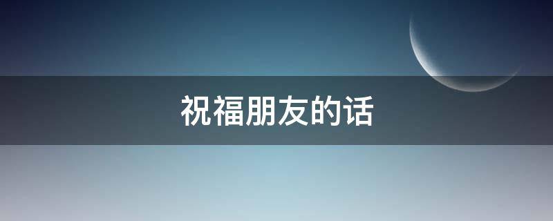 祝福朋友的话 祝福朋友的话语 暖心