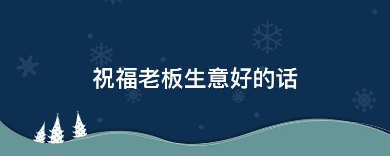 祝福老板生意好的话 祝福老板生意好怎么说
