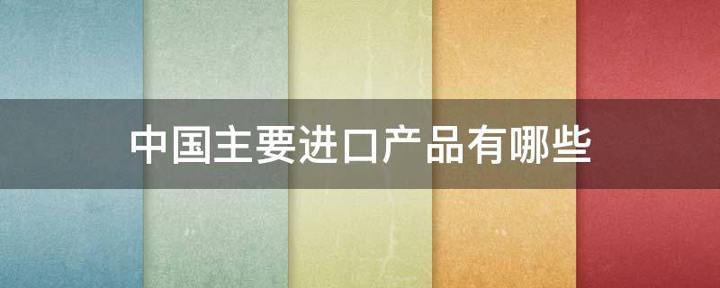 中国主要进口产品有哪些 中国主要进口产品有哪些品牌