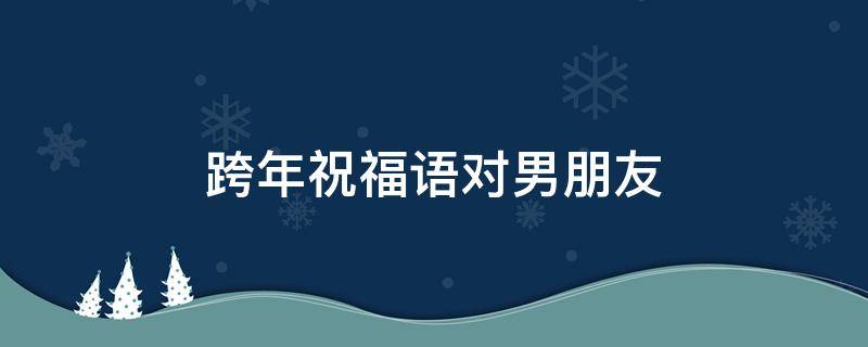 跨年祝福语对男朋友（跨年祝福语对男朋友异地恋）