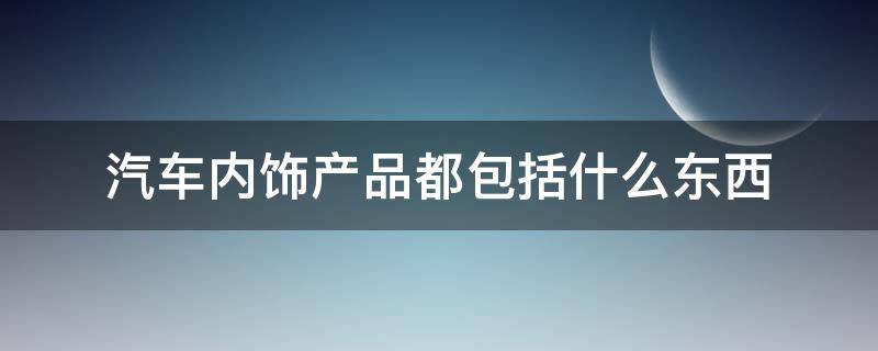 汽车内饰产品都包括什么东西（汽车内饰产品有哪些）