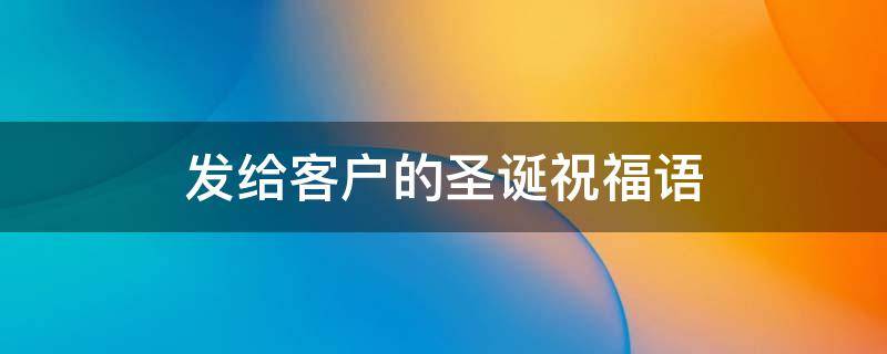 发给客户的圣诞祝福语（发给客户的圣诞祝福语怎么说）