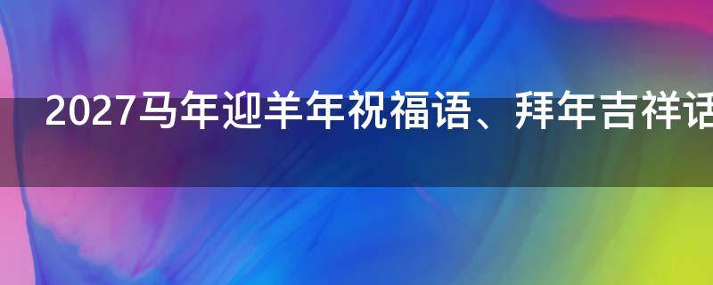 2027马年迎羊年祝福语、拜年吉祥话 2027马年迎羊年祝福语,拜年吉祥话怎么说