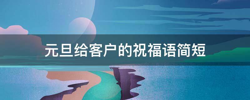 元旦给客户的祝福语简短（元旦给客户的祝福语简短暖心）