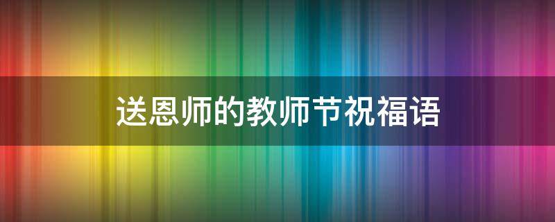 送恩师的教师节祝福语（送恩师的教师节祝福语怎么说）