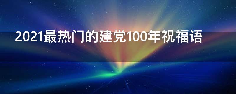 2021最热门的建党100年祝福语（建党100周年祝福语60个短句子）
