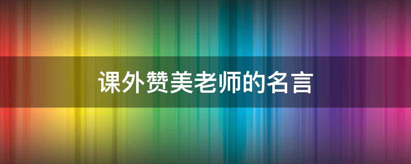 课外赞美老师的名言（课外赞美老师的名言名句）