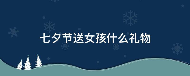 七夕节送女孩什么礼物 七夕节送女孩什么礼物合适