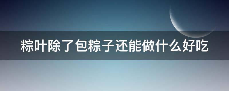 粽叶除了包粽子还能做什么好吃 粽子叶除了包粽子还能做什么