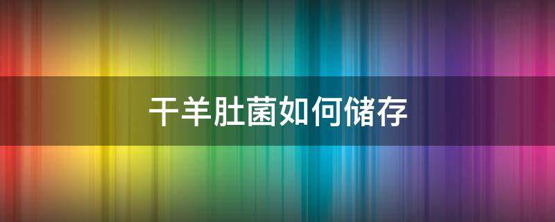干羊肚菌如何储存 干羊肚菌储存方法