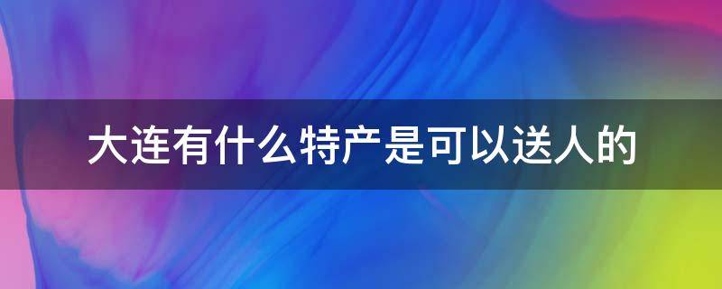 大连有什么特产是可以送人的（大连有什么特产是可以送人的地方）
