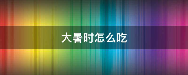 大暑时怎么吃（大暑怎么吃最好吃）