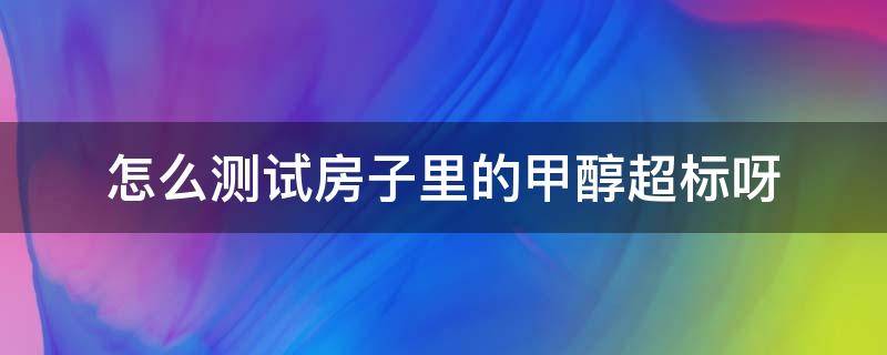 怎么测试房子里的甲醇超标呀（如何测试房间甲醇是否超标?）