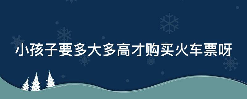 小孩子要多大多高才购买火车票呀 儿童多高买票火车