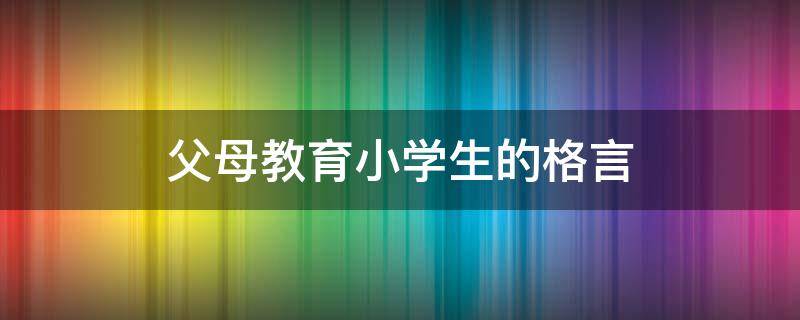 父母教育小学生的格言（父母教育小学生的格言大全）